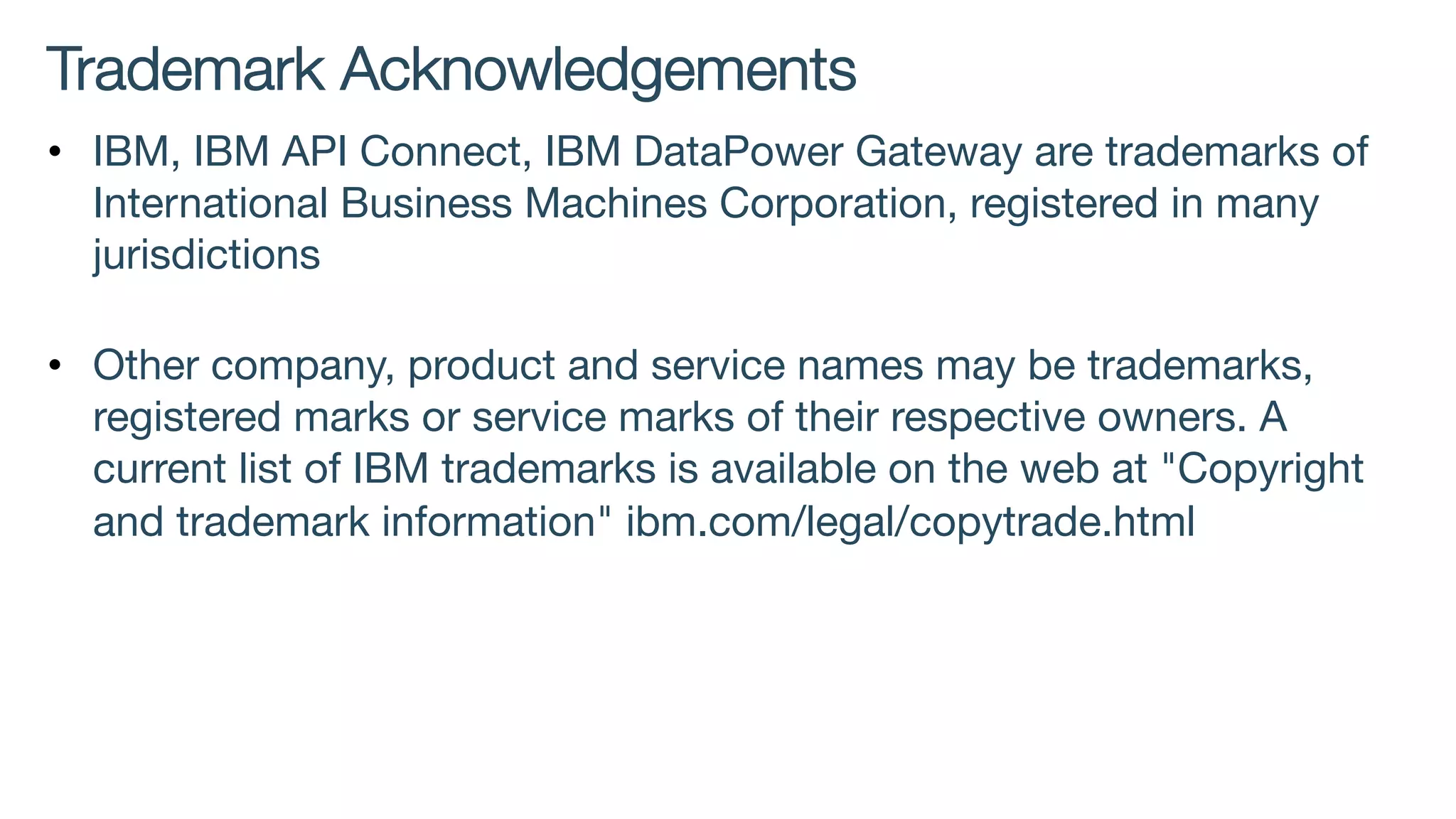 Trademark Acknowledgements
• IBM, IBM API Connect, IBM DataPower Gateway are trademarks of
International Business Machines Corporation, registered in many
jurisdictions
• Other company, product and service names may be trademarks,
registered marks or service marks of their respective owners. A
current list of IBM trademarks is available on the web at "Copyright
and trademark information" ibm.com/legal/copytrade.html
 