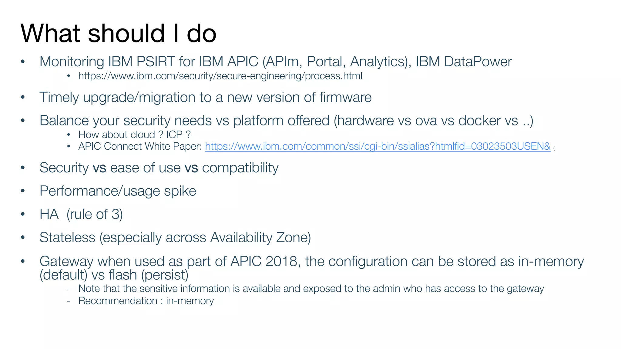 What should I do
• Monitoring IBM PSIRT for IBM APIC (APIm, Portal, Analytics), IBM DataPower
• https://www.ibm.com/security/secure-engineering/process.html
• Timely upgrade/migration to a new version of firmware
• Balance your security needs vs platform offered (hardware vs ova vs docker vs ..)
• How about cloud ? ICP ?
• APIC Connect White Paper: https://www.ibm.com/common/ssi/cgi-bin/ssialias?htmlfid=03023503USEN& (
• Security vs ease of use vs compatibility
• Performance/usage spike
• HA (rule of 3)
• Stateless (especially across Availability Zone)
• Gateway when used as part of APIC 2018, the configuration can be stored as in-memory
(default) vs flash (persist)
- Note that the sensitive information is available and exposed to the admin who has access to the gateway
- Recommendation : in-memory
 
