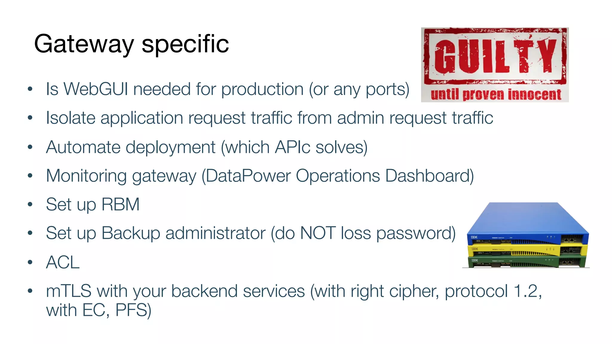Gateway specific
• Is WebGUI needed for production (or any ports)
• Isolate application request traffic from admin request traffic
• Automate deployment (which APIc solves)
• Monitoring gateway (DataPower Operations Dashboard)
• Set up RBM
• Set up Backup administrator (do NOT loss password)
• ACL
• mTLS with your backend services (with right cipher, protocol 1.2,
with EC, PFS)
 