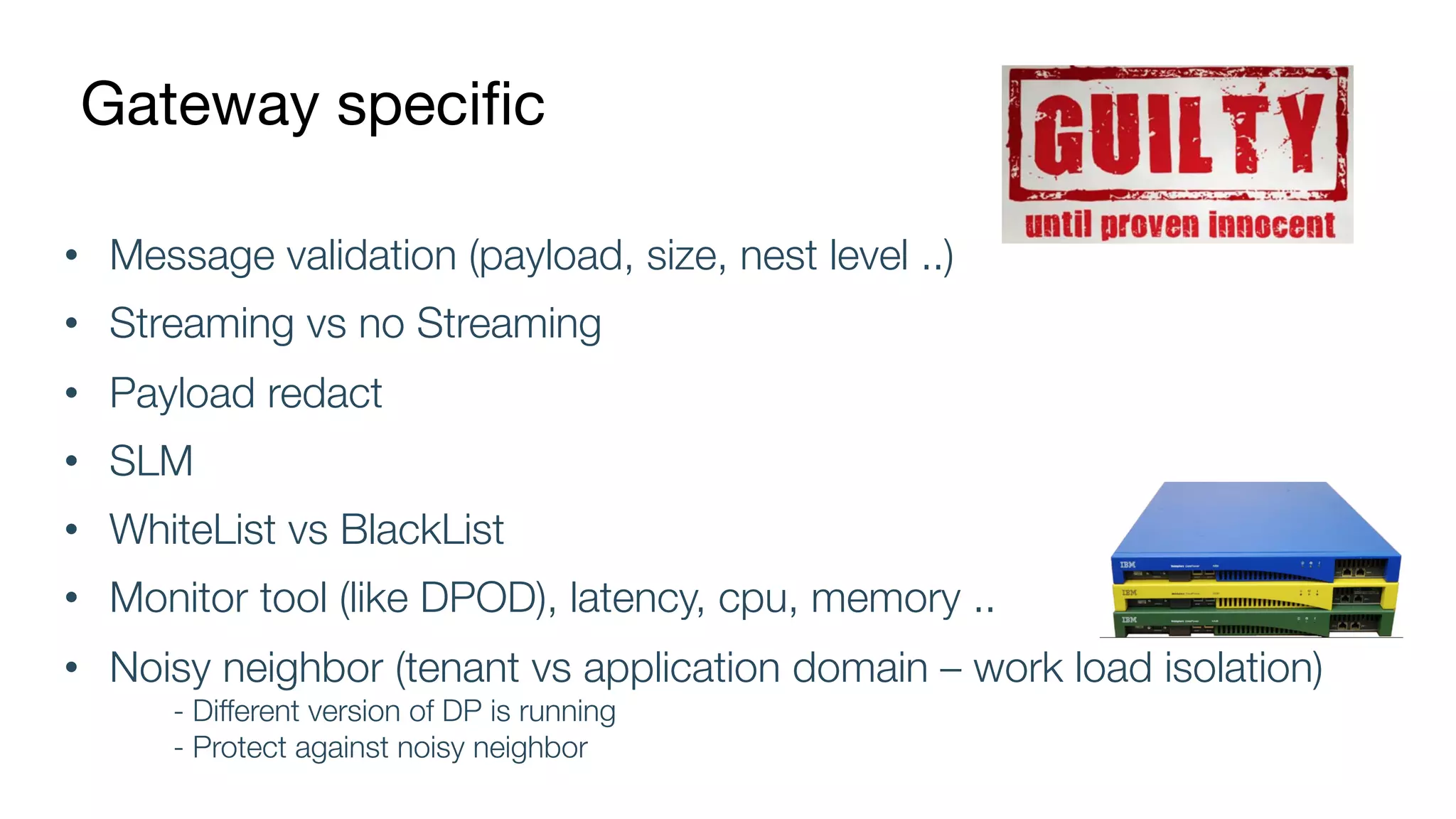 Gateway specific
• Message validation (payload, size, nest level ..)
• Streaming vs no Streaming
• Payload redact
• SLM
• WhiteList vs BlackList
• Monitor tool (like DPOD), latency, cpu, memory ..
• Noisy neighbor (tenant vs application domain – work load isolation)
- Different version of DP is running
- Protect against noisy neighbor
 