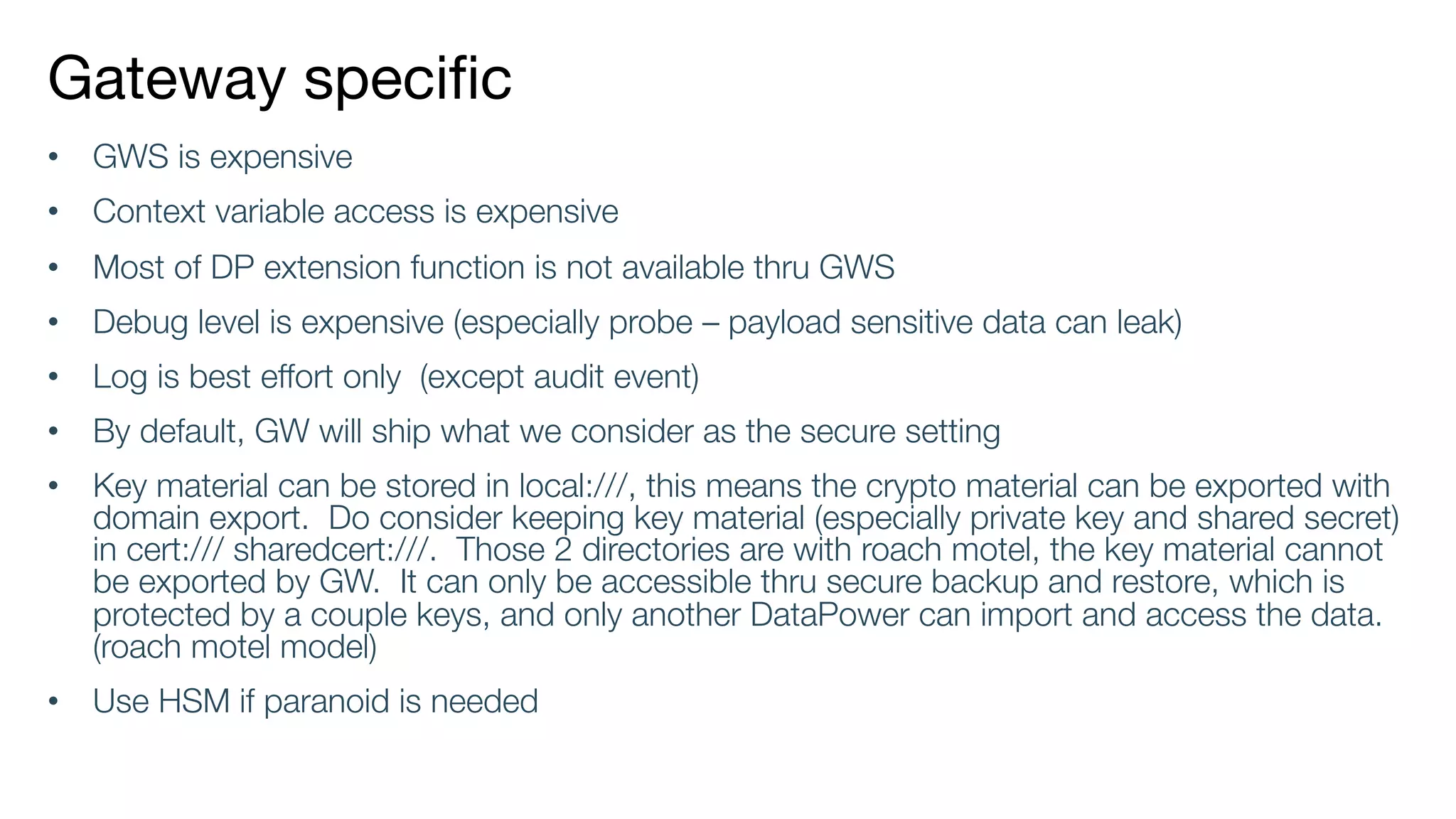 Gateway specific
• GWS is expensive
• Context variable access is expensive
• Most of DP extension function is not available thru GWS
• Debug level is expensive (especially probe – payload sensitive data can leak)
• Log is best effort only (except audit event)
• By default, GW will ship what we consider as the secure setting
• Key material can be stored in local:///, this means the crypto material can be exported with
domain export. Do consider keeping key material (especially private key and shared secret)
in cert:/// sharedcert:///. Those 2 directories are with roach motel, the key material cannot
be exported by GW. It can only be accessible thru secure backup and restore, which is
protected by a couple keys, and only another DataPower can import and access the data.
(roach motel model)
• Use HSM if paranoid is needed
 