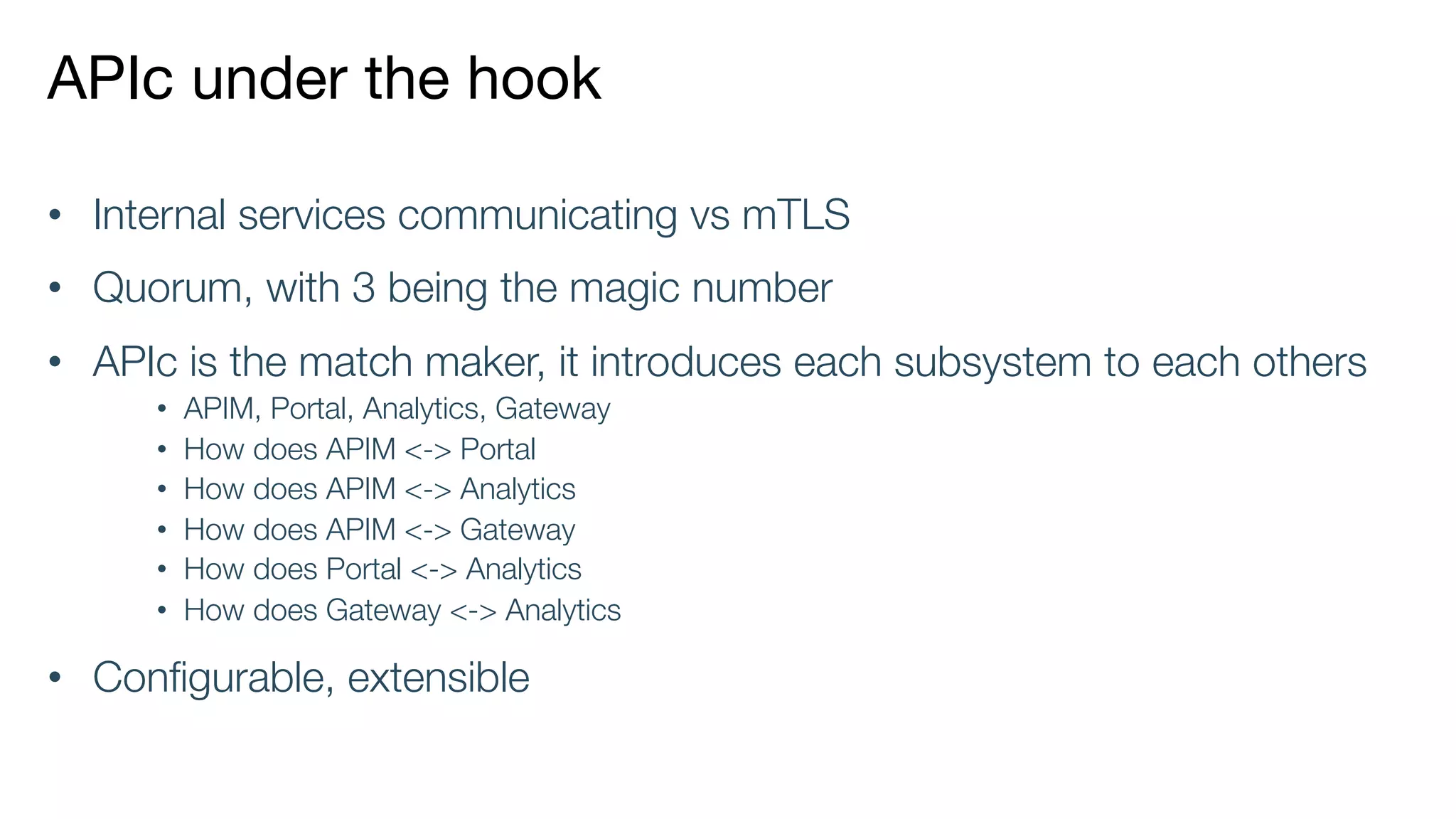 APIc under the hook
• Internal services communicating vs mTLS
• Quorum, with 3 being the magic number
• APIc is the match maker, it introduces each subsystem to each others
• APIM, Portal, Analytics, Gateway
• How does APIM <-> Portal
• How does APIM <-> Analytics
• How does APIM <-> Gateway
• How does Portal <-> Analytics
• How does Gateway <-> Analytics
• Configurable, extensible
 