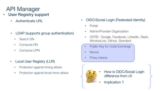 API Manager
• User Registry support
• Authenticate URL
• LDAP (supports group authentication)
• Search DN
• Compose DN
• Compose UPN
• Local User Registry (LUR)
• Protection against timing attack
• Protection against brute force attack
• OIDC/Social Login (Federated Identity)
• Portal
• Admin/Provider Organization
• OOTB : Google, Facebook, Linkedin, Slack,
WindowLive, Github, Standard
• Public Key for Code Exchange
• Nonce
• Proxy tokens
• How is OIDC/Social Login
difference from v5
• Implication ?
 