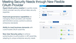 Rapid OAuth policy creation to quickly create
OAuth provider security without deep security
expertise
Improved governance capabilities on
managing OAuth providers with flexible
administrative access control to enforce
enterprise standards
Ability to meet business demands with
customizable OAuth assembly
New User Security policy to enforce
authentication & authorization in API assembly,
adapting to unique enterprise security needs
Meeting Security Needs through New Flexible
OAuth Provider
 