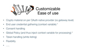 Customizable
Ease of use
• Crypto material on per OAuth native provider (vs gateway level)
• End user credential gathering (context variable) *
• Consent handling
• Global Policy (and thus inject context variable for processing) *
• Token handling (white listing)
• Flexibility
• ….
 