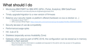 What should I do
• Monitoring IBM PSIRT for IBM APIC (APIm, Portal, Analytics), IBM DataPower
• https://www.ibm.com/security/secure-engineering/process.html
• Timely upgrade/migration to a new version of firmware
• Balance your security needs vs platform offered (hardware vs ova vs docker vs ..)
• How about cloud ? ICP ?
• APIC Connect White Paper: https://www.ibm.com/common/ssi/cgi-bin/ssialias?htmlfid=03023503USEN& (
• Security vs ease of use vs compatibility
• Performance/usage spike
• HA (rule of 3)
• Stateless (especially across Availability Zone)
• Gateway when used as part of APIC 2018, the configuration can be stored as in-memory
(default) vs flash (persist)
- Note that the sensitive information is available and exposed to the admin who has access to the gateway
- Recommendation : in-memory
 