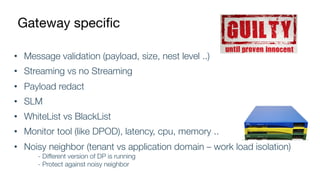 Gateway specific
• Message validation (payload, size, nest level ..)
• Streaming vs no Streaming
• Payload redact
• SLM
• WhiteList vs BlackList
• Monitor tool (like DPOD), latency, cpu, memory ..
• Noisy neighbor (tenant vs application domain – work load isolation)
- Different version of DP is running
- Protect against noisy neighbor
 