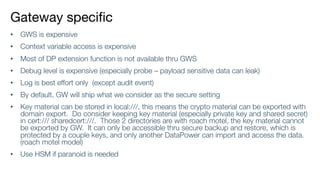 Gateway specific
• GWS is expensive
• Context variable access is expensive
• Most of DP extension function is not available thru GWS
• Debug level is expensive (especially probe – payload sensitive data can leak)
• Log is best effort only (except audit event)
• By default, GW will ship what we consider as the secure setting
• Key material can be stored in local:///, this means the crypto material can be exported with
domain export. Do consider keeping key material (especially private key and shared secret)
in cert:/// sharedcert:///. Those 2 directories are with roach motel, the key material cannot
be exported by GW. It can only be accessible thru secure backup and restore, which is
protected by a couple keys, and only another DataPower can import and access the data.
(roach motel model)
• Use HSM if paranoid is needed
 