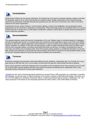10 security problems unique to IT
Centralization
Single points of failure can be security nightmares. As important as it is to secure corporate networks, systems, and data,
it’s especially critical to do so when those assets are centrally located. Smaller organizations with limited technology
resources are particularly vulnerable because they typically have one LAN room or one server rack, which is the entire
network for the whole organization.
Unauthorized access, power problems, communications glitches, protocol incompatibilities, and questionable system
philosophies can all contribute to catastrophic consequences. When technology assets are centralized either as a result of
limited resources or simply due to a valid design consideration, attention must be given to special security requirements to
ensure continuous operation.
Decentralization
The opposite situation comes with security considerations of its own. Multiple copies of individual systems or databases
all must be equally well secured; one compromised copy renders the entire application suspect. One of the more difficult
situations to deal with in global organizations with presences in various countries occurs where Internet access is neither
robust, consistent, nor reliable. In this case, the best solution is often to install a distributed DNS server for offline synch
with the main corporate network, providing a local facility that while not real time, is at least a comprehensive copy no
more than one half day old of necessary data. Since this requires putting sensitive or confidential information out into the
field, policies and procedures must be enforced that provide the same level of security for the decentralized facility as that
for the main corporate network to avoid the same risks of infiltation and compromise.
Turnover
Employees changing jobs represent a particularly difficult security challenge. A generation ago, you’d simply turn in your
keys and go on with your life, but it’s not so easy to do that when the keys are virtual entries into secure systems.
Every access granted to individual employees has to be tracked so that at departure time, those accesses can be turned
off. In some cases, security systems will have to be cycled for everyone remaining with an organization when a key
employee having a deep level of access goes elsewhere.
8
9
10
Jeff Relkin has 30+ years of technology-based experience at several Fortune 500 corporations as a developer, consultant,
and manager. He has also been an adjunct professor in the master’s program at Manhattanville College. At present, he’s
the CIO of the Millennium Challenge Corporation (MCC), a federal government agency located in Washington, DC. The
views expressed in this article do not necessarily represent the views of MCC or the United States of America.
Page 3
Copyright ©2006 CNET Networks, Inc. All rights reserved.
For more downloads and a free TechRepublic membership, please visit http://techrepublic.com.com/2001-6240-0.html
 