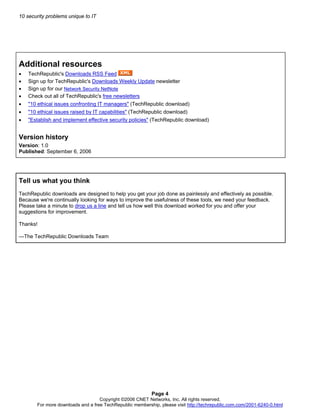 10 security problems unique to IT
Page 4
Copyright ©2006 CNET Networks, Inc. All rights reserved.
Additional resources
• TechRepublic's Downloads RSS Feed
• Sign up for TechRepublic's Downloads Weekly Update newsletter
• Sign up for our Network Security NetNote
• Check out all of TechRepublic's free newsletters
• "10 ethical issues confronting IT managers" (TechRepublic download)
• "10 ethical issues raised by IT capabilities" (TechRepublic download)
• "Establish and implement effective security policies" (TechRepublic download)
Version history
Version: 1.0
Published: September 6, 2006
Tell us what you think
TechRepublic downloads are designed to help you get your job done as painlessly and effectively as possible.
Because we're continually looking for ways to improve the usefulness of these tools, we need your feedback.
Please take a minute to drop us a line and tell us how well this download worked for you and offer your
suggestions for improvement.
Thanks!
—The TechRepublic Downloads Team
For more downloads and a free TechRepublic membership, please visit http://techrepublic.com.com/2001-6240-0.html
 