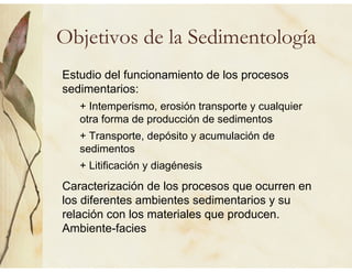 Objetivos de la Sedimentología
Estudio del funcionamiento de los procesos
sedimentarios:
+ Intemperismo, erosión transporte y cualquier
otra forma de producción de sedimentos
+ Transporte, depósito y acumulación de
sedimentos
+ Litificación y diagénesis
Caracterización de los procesos que ocurren en
los diferentes ambientes sedimentarios y su
relación con los materiales que producen.
Ambiente-facies
 