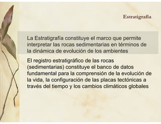 La Estratigrafía constituye el marco que permite
interpretar las rocas sedimentarias en términos de
la dinámica de evolución de los ambientes
El registro estratigráfico de las rocas
(sedimentarias) constituye el banco de datos
fundamental para la comprensión de la evolución de
la vida, la configuración de las placas tectónicas a
través del tiempo y los cambios climáticos globales
Estratigrafía
 
