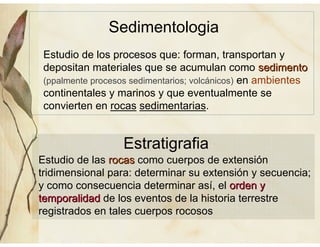 Estudio de los procesos que: forman, transportan y
depositan materiales que se acumulan como sedimentosedimento
(ppalmente procesos sedimentarios; volcánicos) en ambientes
continentales y marinos y que eventualmente se
convierten en rocas sedimentarias.
Sedimentologia
Estratigrafia
Estudio de las rocasrocas como cuerpos de extensión
tridimensional para: determinar su extensión y secuencia;
y como consecuencia determinar así, el orden yorden y
temporalidadtemporalidad de los eventos de la historia terrestre
registrados en tales cuerpos rocosos
 