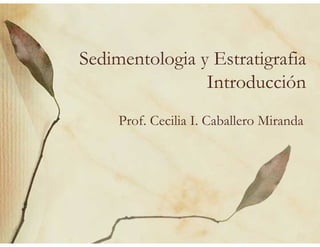 Sedimentologia y Estratigrafia
Introducción
Prof. Cecilia I. Caballero Miranda
 