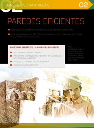 PAREDES EFICIENTES
CONSERVAM O CALOR NO INTERIOR DA SUA CASA E MELHORAM O CONFORTO.
CONTRIBUEM PARA A REDUÇÃO DAS NECESSIDADES E CUSTOS DE ENERGIA ASSOCIADAS
A EQUIPAMENTOS DE CLIMATIZAÇÃO.
NOTA
Um tijolo perfurado é
termicamente mais
eficiente do que um
tijolo maciço, sendo
este mais eficiente do
que o betão.
MELHORIA DO CONFORTO TÉRMICO
MINIMIZAÇÃO DE PATOLOGIAS E MELHORIA DA SALUBRIDADE
NO INTERIOR DA HABITAÇÃO
REDUÇÃO DO VALOR DA FATURA DE ENERGIA
MAIOR ISOLAMENTO ACÚSTICO
PRINCIPAIS BENEFÍCIOS DAS PAREDES EFICIENTES
02 02
BENEFÍCIOS / VANTAGENS
02
 