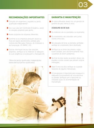RECOMENDAÇÕES IMPORTANTES
Consulte um engenheiro, arquiteto ou perito
qualificado independente*;
Se a sua casa tem Certificado Energético, avalie
as soluções propostas pelo perito;
Avalie propostas de empresas diferentes;
Confirme se as empresas possuem alvará ou
título de registo devidamente validado pelo
Instituto dos Mercados Públicos, do imobiliário e
da Construção, I.P. (IMPIC, I.P.);
Solicite informação técnica das soluções
propostas, verifique se os materiais se adequam
às suas exigências e se possuem a marcação CE.
*Bolsa de peritos qualificados independentes
(www.adene.pt/peritos-qualificados)
GARANTIA E MANUTENÇÃO
As obras efetuadas devem ter um período de
garantia de pelo menos 5 anos;
ASSEGURE-SE DE QUE:
Os materiais são os acordados no orçamento;
Os isolamentos são colocados sem juntas
visíveis entre eles;
Na colocação de forras ou fachadas ventiladas
verifique se o isolamento não é danificado;
Verifique se as zonas dos pilares e vigas
foram isoladas, pois são termicamente mais
suscetíveis de terem problemas;
No final da obra avalie se existem danos nas
paredes e juntas visíveis que possam originar
infiltrações;
Após 5 anos da obra verifique se a parede
necessita de alguma intervenção;
A manutenção é importante para assegurar o
adequado funcionamento de uma estrutura
ou parede. Verifique com o fabricante ou
instalador quais as recomendações de
manutenção.
03
 