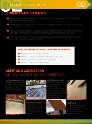 02
COBERTURAS EFICIENTES
PERMITEM CONSERVAR A TEMPERATURA NO INTERIOR DA SUA HABITAÇÃO MELHORANDO
ASSIM O CONFORTO DA MESMA.
MINIMIZAM A NECESSIDADE DE UTILIZAÇÃO DE EQUIPAMENTOS PARA AQUECER E ARREFECER
OS ESPAÇOS.
DIMINUEM AS PATOLOGIAS DOS EDIFÍCIOS, TAIS COMO: CONDENSAÇÕES, APARECIMENTO DE FUNGOS
E BOLORES E APARECIMENTO DE MANCHAS, POTENCIANDO ASSIM A VIDA ÚTIL DO IMÓVEL.
O ISOLAMENTO TÉRMICO PERMITE TAMBÉM ATENUAR O SOBREAQUECIMENTO DOS ESPAÇOS
NO VERÃO DEVIDO AOS GANHOS SOLARES.
MELHORIA DO CONFORTO TÉRMICO
MINIMIZAÇÃO DE PATOLOGIAS E MELHORIA DA SAÚDE
REDUÇÃO DO VALOR DA FATURA DE ENERGIA
MAIOR DURABILIDADE DA HABITAÇÃO
PRINCIPAIS BENEFÍCIOS DAS COBERTURAS EFICIENTES
ASPETOS A CONSIDERAR
NO ISOLAMENTO DA SUA COBERTURA
EFICIÊNCIA ENERGÉTICA
A colocação de isolamento
térmico é fundamental para
assegurar um bom
desempenho energético.
IMPERMEABILIZAÇÃO
Aproveite para
impermeabilizar a cobertura
e desta forma evitar
infiltrações que possam
danificá-la.
RESISTÊNCIA AO FOGO
Verifique a resistência e
reação ao fogo dos
materiais propostos.
Solicite a respetiva ficha
técnica. O ideal é escolher
produtos com classe A1 de
reação ao fogo e E na
resistência ao fogo.
ACÚSTICA
Em zonas de trafego aéreo
ou similar convém solicitar
informação sobre a
atenuação acústica dos
materiais propostos.
02
BENEFÍCIOS / VANTAGENS
02
 