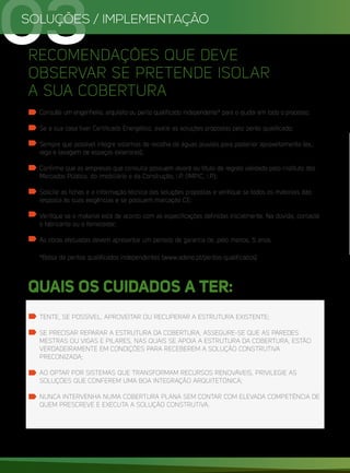 SOLUÇÕES / IMPLEMENTAÇÃO
03
RECOMENDAÇÕES QUE DEVE
OBSERVAR SE PRETENDE ISOLAR
A SUA COBERTURA
Consulte um engenheiro, arquiteto ou perito qualificado independente* para o ajudar em todo o processo;
Se a sua casa tiver Certificado Energético, avalie as soluções propostas pelo perito qualificado;
Sempre que possível integre sistemas de recolha de águas pluviais para posterior aproveitamento (ex.:
rega e lavagem de espaços exteriores);
Confirme que as empresas que consulta possuem alvará ou título de registo validado pelo Instituto dos
Mercados Público, do Imobiliário e da Construção, I.P. (IMPIC, I.P.);
Solicite as fichas e a informação técnica das soluções propostas e verifique se todos os materiais dão
resposta às suas exigências e se possuem marcação CE;
Verifique se o material está de acordo com as especificações definidas inicialmente. Na dúvida, contacte
o fabricante ou o fornecedor;
As obras efetuadas devem apresentar um período de garantia de, pelo menos, 5 anos.
*Bolsa de peritos qualificados independentes (www.adene.pt/peritos-qualificados)
TENTE, SE POSSÍVEL, APROVEITAR OU RECUPERAR A ESTRUTURA EXISTENTE;
SE PRECISAR REPARAR A ESTRUTURA DA COBERTURA, ASSEGURE-SE QUE AS PAREDES
MESTRAS OU VIGAS E PILARES, NAS QUAIS SE APOIA A ESTRUTURA DA COBERTURA, ESTÃO
VERDADEIRAMENTE EM CONDIÇÕES PARA RECEBEREM A SOLUÇÃO CONSTRUTIVA
PRECONIZADA;
AO OPTAR POR SISTEMAS QUE TRANSFORMAM RECURSOS RENOVÁVEIS, PRIVILEGIE AS
SOLUÇÕES QUE CONFEREM UMA BOA INTEGRAÇÃO ARQUITETÓNICA;
NUNCA INTERVENHA NUMA COBERTURA PLANA SEM CONTAR COM ELEVADA COMPETÊNCIA DE
QUEM PRESCREVE E EXECUTA A SOLUÇÃO CONSTRUTIVA.
QUAIS OS CUIDADOS A TER:
 