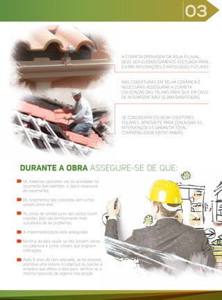 03
A CORRETA DRENAGEM DA ÁGUA PLUVIAL,
DEVE SER CUIDADOSAMENTE EFETUADA PARA
EVITAR INFILTRAÇÕES E PATOLOGIAS FUTURAS
NAS COBERTURAS EM TELHA CERÂMICA É
NECESSÁRIO ASSEGURAR A CORRETA
COLOCAÇÃO DAS TELHAS PARA QUE EM CASO
DE INTEMPÉRIE NÃO SEJAM DANIFICADAS
SE CONSIDERAR COLOCAR COLETORES
SOLARES, APROVEITE PARA CONJUGAR AS
INTERVENÇÕES E GARANTIR TOTAL
COMPATIBILIDADE ENTRE AMBAS.
Os materiais colocados são os acordados no
orçamento (por exemplo, o tipo e espessura
do isolamento);
Os isolamentos são colocados sem juntas
visíveis entre eles;
As zonas de remate junto aos cantos foram
isoladas, pois são termicamente mais
suscetíveis de ter problemas;
A impermeabilização está assegurada;
No final da obra avalie se não existem danos
na cobertura e juntas visíveis que originem
infiltrações;
Após 5 anos da obra efetuada, se for possível,
promova uma vistoria à cobertura ou solicite à
empresa que efetou a obra para verificar se a
mesma necessita de alguma intervenção.
DURANTE A OBRA ASSEGURE-SE DE QUE:
 