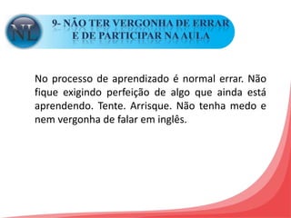 9- NÃO TER VERGONHA DE ERRAR E DE PARTICIPAR NA AULA No processo de aprendizado é normal errar. Não fique exigindo perfeição de algo que ainda está aprendendo. Tente. Arrisque. Não tenha medo e nem vergonha de falar em inglês.