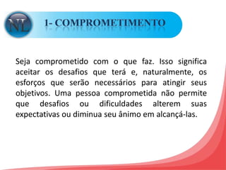 1- COMPROMETIMENTOSeja comprometido com o que faz. Isso significa aceitar os desafios que terá e, naturalmente, os esforços que serão necessários para atingir seus objetivos. Uma pessoa comprometida não permite que desafios ou dificuldades alterem suas expectativas ou diminua seu ânimo em alcançá-las. 