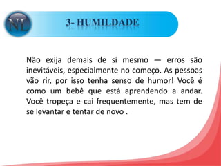 3- HUMILDADE Não exija demais de si mesmo — erros são inevitáveis, especialmente no começo. As pessoas vão rir, por isso tenha senso de humor! Você é como um bebê que está aprendendo a andar. Você tropeça e cai frequentemente, mas tem de se levantar e tentar de novo . 