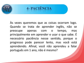 4- PACIÊNCIA Às vezes queremos que as coisas ocorram logo. Quando se trata de aprender inglês, não se preocupe apenas com o tempo, mas principalmente em aprender e usar o que sabe. É necessário paciência nesse sentido, porque o progresso pode parecer lento, mas você está aprendendo. Afinal, você não aprendeu a falar português em 1 ano, não é mesmo?