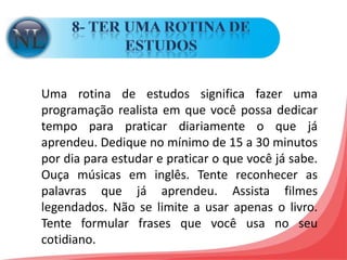 8- TER UMA ROTINA DE ESTUDOS Uma rotina de estudos significa fazer uma programação realista em que você possa dedicar tempo para praticar diariamente o que já aprendeu. Dedique no mínimo de 15 a 30 minutos por dia para estudar e praticar o que você já sabe. Ouça músicas em inglês. Tente reconhecer as palavras que já aprendeu. Assista filmes legendados. Não se limite a usar apenas o livro. Tente formular frases que você usa no seu cotidiano. 