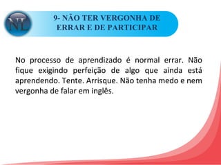 9- NÃO TER VERGONHA DE ERRAR E DE PARTICIPAR No processo de aprendizado é normal errar. Não fique exigindo perfeição de algo que ainda está aprendendo. Tente. Arrisque. Não tenha medo e nem vergonha de falar em inglês. 