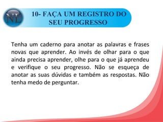 10- FAÇA UM REGISTRO DO SEU PROGRESSO  Tenha um caderno para anotar as palavras e frases novas que aprender. Ao invés de olhar para o que ainda precisa aprender, olhe para o que já aprendeu e verifique o seu progresso. Não se esqueça de anotar as suas dúvidas e também as respostas. Não tenha medo de perguntar.  