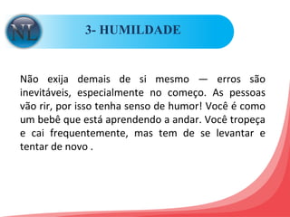 3- HUMILDADE  Não exija demais de si mesmo — erros são inevitáveis, especialmente no começo. As pessoas vão rir, por isso tenha senso de humor! Você é como um bebê que está aprendendo a andar. Você tropeça e cai frequentemente, mas tem de se levantar e tentar de novo .  