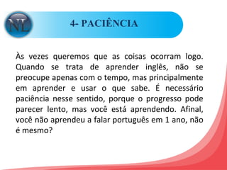 4- PACIÊNCIA  Às vezes queremos que as coisas ocorram logo. Quando se trata de aprender inglês, não se preocupe apenas com o tempo, mas principalmente em aprender e usar o que sabe. É necessário paciência nesse sentido, porque o progresso pode parecer lento, mas você está aprendendo. Afinal, você não aprendeu a falar português em 1 ano, não é mesmo? 