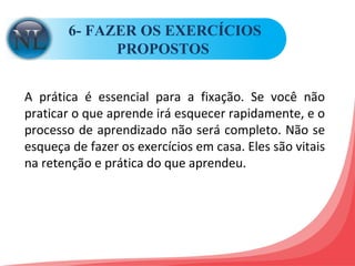 6- FAZER OS EXERCÍCIOS PROPOSTOS  A prática é essencial para a fixação. Se você não praticar o que aprende irá esquecer rapidamente, e o processo de aprendizado não será completo. Não se esqueça de fazer os exercícios em casa. Eles são vitais na retenção e prática do que aprendeu.  