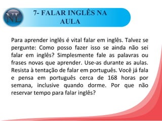 7- FALAR INGLÊS NA AULA Para aprender inglês é vital falar em inglês. Talvez se pergunte: Como posso fazer isso se ainda não sei falar em inglês? Simplesmente fale as palavras ou frases novas que aprender. Use-as durante as aulas. Resista à tentação de falar em português. Você já fala e pensa em português cerca de 168 horas por semana, inclusive quando dorme. Por que não reservar tempo para falar inglês?  