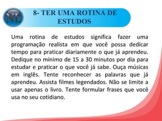 8- TER UMA ROTINA DE ESTUDOS  Uma rotina de estudos significa fazer uma programação realista em que você possa dedicar tempo para praticar diariamente o que já aprendeu. Dedique no mínimo de 15 a 30 minutos por dia para estudar e praticar o que você já sabe. Ouça músicas em inglês. Tente reconhecer as palavras que já aprendeu. Assista filmes legendados. Não se limite a usar apenas o livro. Tente formular frases que você usa no seu cotidiano.  