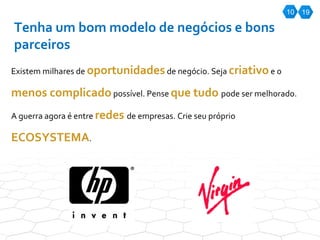 10 Tenha um bom modelo de negócios e bons parceiros Existem milhares de  oportunidades  de negócio. Seja  criativo  e o  menos complicado  possível. Pense  que tudo  pode ser melhorado. A guerra agora é entre  redes  de empresas. Crie seu próprio  ECOSYSTEMA . 19 