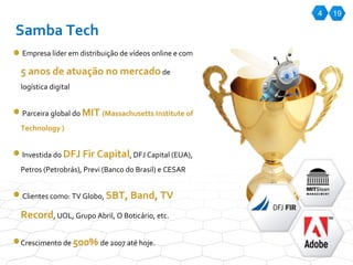 4 Samba Tech Empresa líder em distribuição de vídeos online e com  5 anos de atuação no mercado  de logística digital Parceira global do  MIT  ( Massachusetts Institute of Technology ) Investida do  DFJ Fir Capital , DFJ Capital (EUA), Petros (Petrobrás), Previ (Banco do Brasil) e CESAR Clientes como: TV Globo,  SBT, Band, TV Record , UOL, Grupo Abril, O Boticário, etc. Crescimento de  500%  de 2007 até hoje. 19 