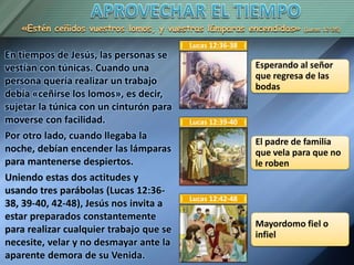 «Estén ceñidos vuestros lomos, y vuestras lámparas encendidas» (Lucas 12:35)
En tiempos de Jesús, las personas se
vestían con túnicas. Cuando una
persona quería realizar un trabajo
debía «ceñirse los lomos», es decir,
sujetar la túnica con un cinturón para
moverse con facilidad.
Por otro lado, cuando llegaba la
noche, debían encender las lámparas
para mantenerse despiertos.
Uniendo estas dos actitudes y
usando tres parábolas (Lucas 12:36-
38, 39-40, 42-48), Jesús nos invita a
estar preparados constantemente
para realizar cualquier trabajo que se
necesite, velar y no desmayar ante la
aparente demora de su Venida.
Esperando al señor
que regresa de las
bodas
Lucas 12:36-38
El padre de familia
que vela para que no
le roben
Lucas 12:39-40
Mayordomo fiel o
infiel
Lucas 12:42-48
 