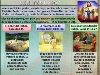 «pero recibiréis poder, cuando haya venido sobre vosotros el
Espíritu Santo, y me seréis testigos en Jerusalén, en toda
Judea, en Samaria, y hasta lo último de la tierra» (Hechos 1:8)
Dios ha dispuesto que el plan de Salvación sea conocido a través
de la predicación y el testimonio personal (1ª de Corintios 1:21).
Hay que sembrar la
Palabra de Dios. Su
aceptación
depende de cada
persona (terreno)
que la recibe.
El deber del testigo.
Lucas 8:4-15.
El que pone su vida
al servicio de Dios
recibirá «mucho
más en este
tiempo, y en el
siglo venidero la
vida eterna».
La recompensa del
testigo. Lucas 18:24-30.
Dios nos ha dado
dones (minas) para
que los pongamos
a su servicio. No
hacerlo es
renunciar a
nuestro deber.
La responsabilidad del
testigo. Lucas 19:11-27.
 