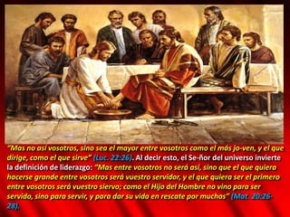“Mas no así vosotros, sino sea el mayor entre vosotros como el más jo-ven, y el que
dirige, como el que sirve” (Luc. 22:26). Al decir esto, el Se-ñor del universo invierte
la definición de liderazgo: “Mas entre vosotros no será así, sino que el que quiera
hacerse grande entre vosotros será vuestro servidor, y el que quiera ser el primero
entre vosotros será vuestro siervo; como el Hijo del Hombre no vino para ser
servido, sino para servir, y para dar su vida en rescate por muchos” (Mat. 20:26-
28).
 