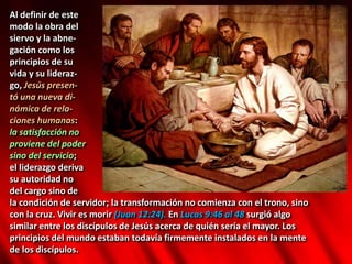 Al definir de este
modo la obra del
siervo y la abne-
gación como los
principios de su
vida y su lideraz-
go, Jesús presen-
tó una nueva di-
námica de rela-
ciones humanas:
la satisfacción no
proviene del poder
sino del servicio;
el liderazgo deriva
su autoridad no
del cargo sino de
la condición de servidor; la transformación no comienza con el trono, sino
con la cruz. Vivir es morir (Juan 12:24). En Lucas 9:46 al 48 surgió algo
similar entre los discípulos de Jesús acerca de quién sería el mayor. Los
principios del mundo estaban todavía firmemente instalados en la mente
de los discípulos.
 
