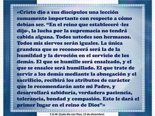 «Cristo dio a sus discípulos una lección
sumamente importante con respecto a cómo
debían ser. “En el reino que estableceré -les
dijo-, la lucha por la supremacía no tendrá
cabida alguna. Todos ustedes son hermanos.
Todos mis siervos serán iguales. La única
grandeza que se reconocerá será la de la
humildad y la devoción en el servicio de los
demás. El que se humille será ensalzado, y el
que se ensalce será humillado. El que trate de
servir a los demás mediante la abnegación y el
sacrificio, recibirá los atributos de carácter
que lo recomendarán ante mi Padre, y
desarrollará sabiduría, verdadera paciencia,
tolerancia, bondad y compasión. Esto le dará el
primer lugar en el reino de Dios”»
E.G.W. (Cada día con Dios, 13 de diciembre)
 