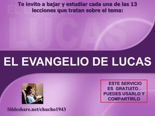 EL EVANGELIO DE LUCAS
Te invito a bajar y estudiar cada una de las 13
lecciones que tratan sobre el tema:
Slideshare.net/chucho1943
ESTE SERVICIO
ES GRATUITO .
PUEDES USARLO Y
COMPARTIRLO
 
