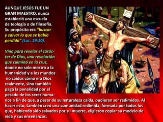 AUNQUE JESÚS FUE UN
GRAN MAESTRO, nunca
estableció una escuela
de teología o de filosofía.
Su propósito era “buscar
y salvar lo que se había
perdido” (Luc. 19:10).
Vino para revelar el carác-
ter de Dios, una revelación
que culminó en la cruz,
donde no solo mostró a la
humanidad y a los mundos
no caídos cómo era Dios
realmente, sino también
pagó la penalidad por el
pecado de los seres huma-
nos a fin de que, a pesar de su naturaleza caída, pudieran ser redimidos. Al
hacer esto, también creó una comunidad redimida, formada por todos los
que, habiendo sido salvados por su muerte, eligieron copiar su modelo de
vida y sus enseñanzas.
 