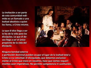 La invitación a ser parte
de esta comunidad redi-
mida es un llamado a una
lealtad absoluta a quien
los llama, a Cristo mismo.
Lo que él dice llega a ser
la ley de la vida para los
discípulos. Lo que él de-
sea llega a ser el único
propósito de la vida del
discípulo.
Ninguna bondad externa
o perfección doctrinal pueden ocupar el lugar de la lealtad total a
Cristo y a su voluntad. El discipulado, que debemos exclusiva-
mente al Cristo que mora en nosotros, hace que ciertos requeri-
mientos sean imperativos. No permite competencia ni sustitución.
 