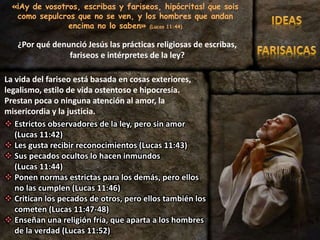 «¡Ay de vosotros, escribas y fariseos, hipócritas! que sois
como sepulcros que no se ven, y los hombres que andan
encima no lo saben» (Lucas 11:44)
La vida del fariseo está basada en cosas exteriores,
legalismo, estilo de vida ostentoso e hipocresía.
Prestan poca o ninguna atención al amor, la
misericordia y la justicia.
 Estrictos observadores de la ley, pero sin amor
(Lucas 11:42)
 Les gusta recibir reconocimientos (Lucas 11:43)
 Sus pecados ocultos lo hacen inmundos
(Lucas 11:44)
 Ponen normas estrictas para los demás, pero ellos
no las cumplen (Lucas 11:46)
 Critican los pecados de otros, pero ellos también los
cometen (Lucas 11:47-48)
 Enseñan una religión fría, que aparta a los hombres
de la verdad (Lucas 11:52)
¿Por qué denunció Jesús las prácticas religiosas de escribas,
fariseos e intérpretes de la ley?
 
