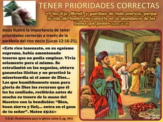 «Y les dijo: Mirad, y guardaos de toda avaricia; porque
la vida del hombre no consiste en la abundancia de los
bienes que posee» (Lucas 12:15)
Jesús ilustró la importancia de tener
prioridades correctas a través de la
parábola del rico necio (Lucas 12:16-21).
«Este rico insensato, en su egoísmo
supremo, había amontonado
tesoros que no podía emplear. Vivía
solamente para sí mismo. Se
extralimitó en los negocios, obtuvo
ganancias ilícitas y no practicó la
misericordia ni el amor de Dios…
Los que humildemente usan para
gloria de Dios los recursos que él
les ha confiado, recibirán antes de
mucho su tesoro de la mano del
Maestro con la bendición: “Bien,
buen siervo y fiel;... entra en el gozo
de tu señor”. Mateo 25:21»
E.G.W. (Testimonios para la iglesia, tomo 3, pg. 441)
 