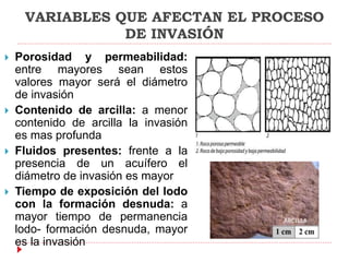 VARIABLES QUE AFECTAN EL PROCESO
DE INVASIÓN
 Porosidad y permeabilidad:
entre mayores sean estos
valores mayor será el diámetro
de invasión
 Contenido de arcilla: a menor
contenido de arcilla la invasión
es mas profunda
 Fluidos presentes: frente a la
presencia de un acuífero el
diámetro de invasión es mayor
 Tiempo de exposición del lodo
con la formación desnuda: a
mayor tiempo de permanencia
lodo- formación desnuda, mayor
es la invasión
 