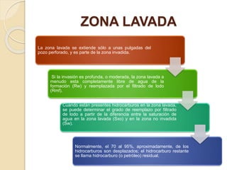 ZONA LAVADA
La zona lavada se extiende sólo a unas pulgadas del
pozo perforado, y es parte de la zona invadida.
Si la invasión es profunda, o moderada, la zona lavada a
menudo esta completamente libre de agua de la
formación (Rw) y reemplazada por el filtrado de lodo
(Rmf).
Cuando están presentes hidrocarburos en la zona lavada,
se puede determinar el grado de reemplazo por filtrado
de lodo a partir de la diferencia entre la saturación de
agua en la zona lavada (Sxo) y en la zona no invadida
(Sw).
Normalmente, el 70 al 95%, aproximadamente, de los
hidrocarburos son desplazados; el hidrocarburo restante
se llama hidrocarburo (o petróleo) residual.
 