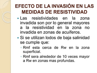 EFECTO DE LA INVASIÓN EN LAS
MEDIDAS DE RESISTIVIDAD
 Las resistividades en la zona
invadida son por lo general mayores
a la resistividad en la zona no
invadida en zonas de acuíferos.
 Si se utilizan lodos de baja salinidad
se cumple que:
◦ Rmf esta cerca de Rw en la zona
superficial.
◦ Rmf sera alrededor de 10 veces mayor
a Rw en zonas mas profundas.
 